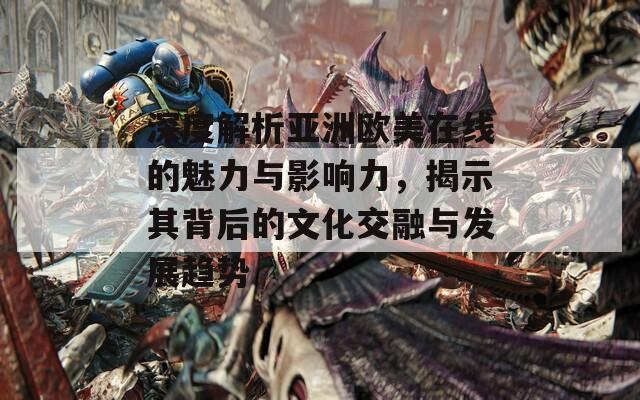 深度解析亚洲欧美在线的魅力与影响力，揭示其背后的文化交融与发展趋势