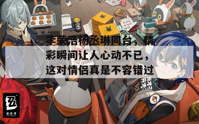 李荣浩杨丞琳同台，精彩瞬间让人心动不已，这对情侣真是不容错过！