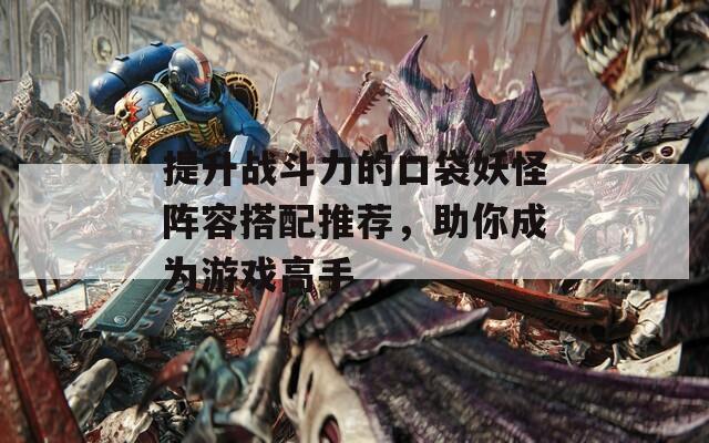 提升战斗力的口袋妖怪阵容搭配推荐，助你成为游戏高手
