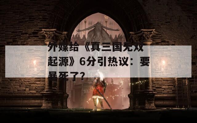外媒给《真三国无双 起源》6分引热议：要暴死了？