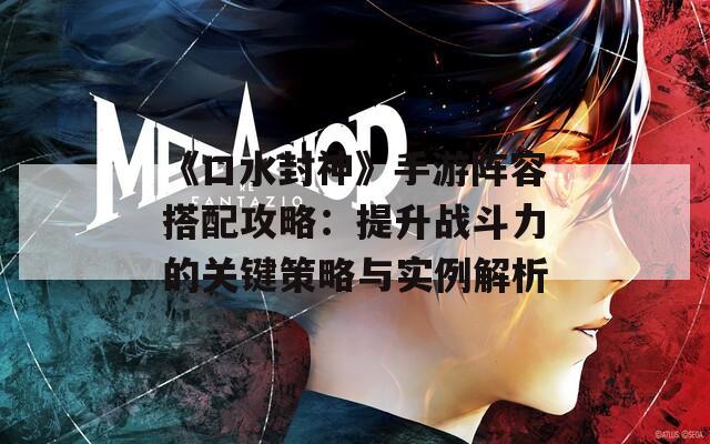 《口水封神》手游阵容搭配攻略：提升战斗力的关键策略与实例解析