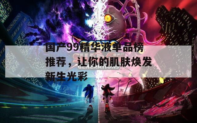 国产99精华液单品榜推荐，让你的肌肤焕发新生光彩