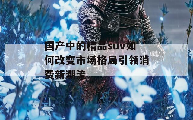 国产中的精品suv如何改变市场格局引领消费新潮流