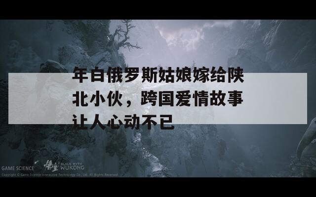 年白俄罗斯姑娘嫁给陕北小伙，跨国爱情故事让人心动不已