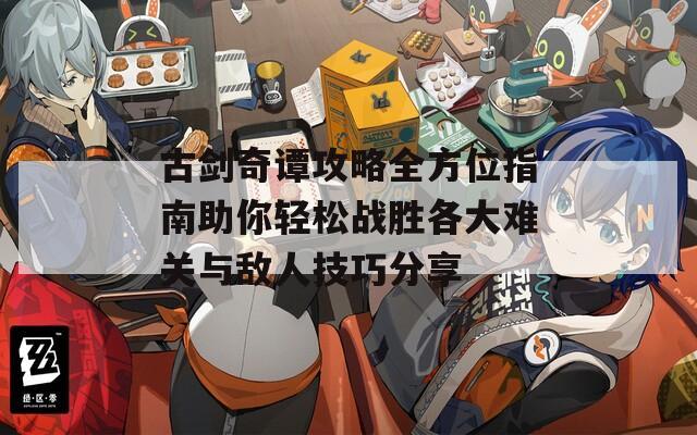 古剑奇谭攻略全方位指南助你轻松战胜各大难关与敌人技巧分享