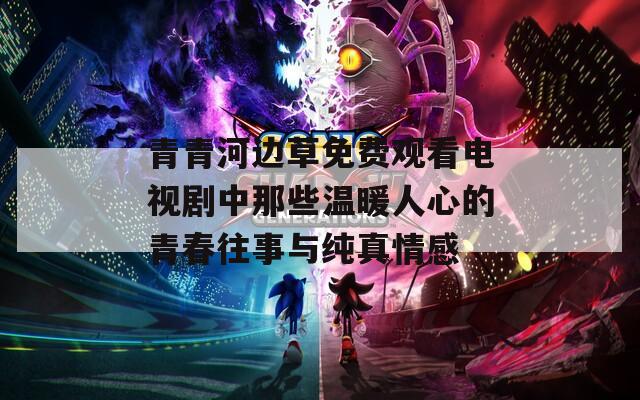 青青河边草免费观看电视剧中那些温暖人心的青春往事与纯真情感