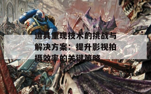 道具重现技术的挑战与解决方案：提升影视拍摄效率的关键策略