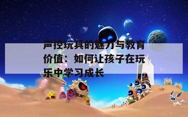 声控玩具的魅力与教育价值：如何让孩子在玩乐中学习成长