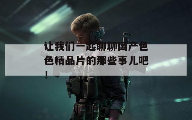 让我们一起聊聊国产色色精品片的那些事儿吧！