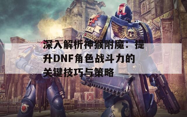 深入解析神猴附魔：提升DNF角色战斗力的关键技巧与策略