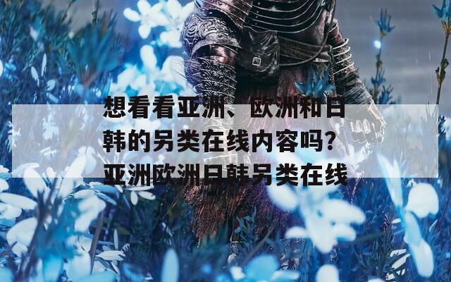 想看看亚洲、欧洲和日韩的另类在线内容吗？亚洲欧洲日韩另类在线