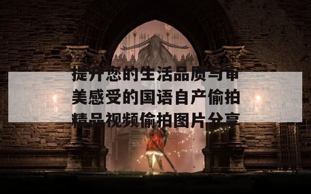提升您的生活品质与审美感受的国语自产偷拍精品视频偷拍图片分享