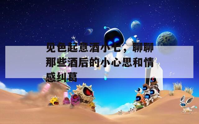 见色起意酒小七，聊聊那些酒后的小心思和情感纠葛