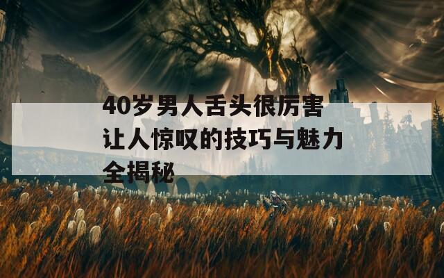 40岁男人舌头很厉害让人惊叹的技巧与魅力全揭秘