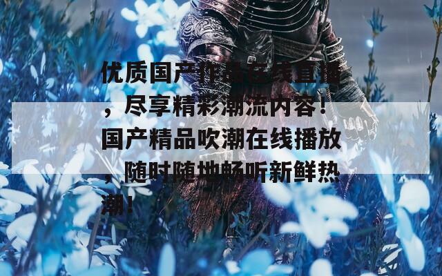 优质国产作品在线直播，尽享精彩潮流内容！国产精品吹潮在线播放，随时随地畅听新鲜热潮！