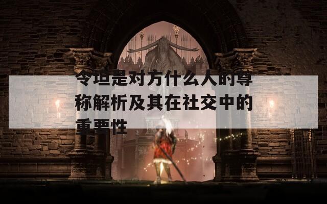 令坦是对方什么人的尊称解析及其在社交中的重要性