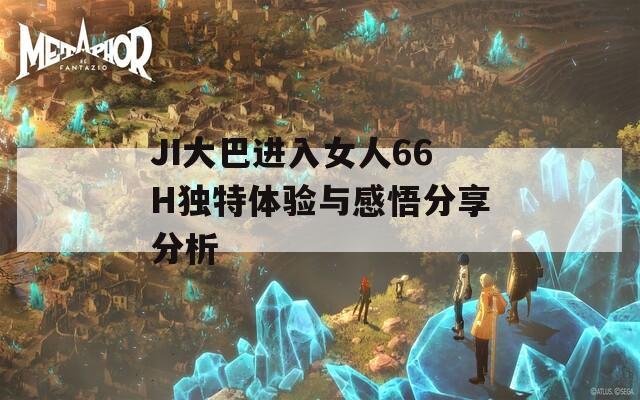 JI大巴进入女人66H独特体验与感悟分享分析