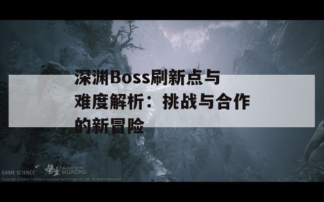 深渊Boss刷新点与难度解析：挑战与合作的新冒险