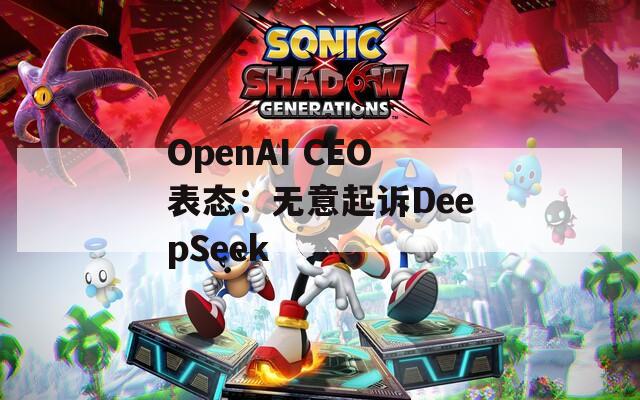 OpenAI CEO表态：无意起诉DeepSeek
