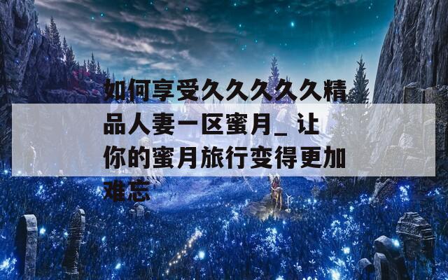 如何享受久久久久久精品人妻一区蜜月_ 让你的蜜月旅行变得更加难忘