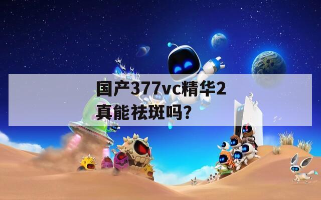 国产377vc精华2真能祛斑吗？
