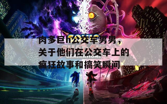 肉多巨h公交车男男，关于他们在公交车上的疯狂故事和搞笑瞬间