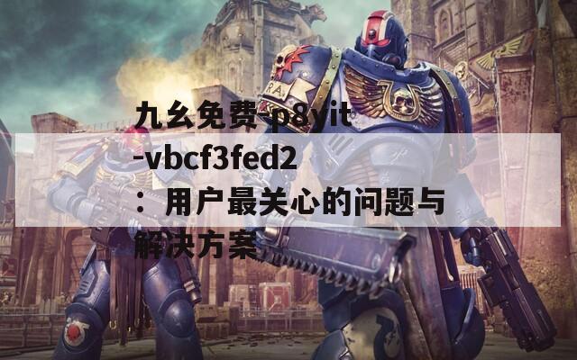 九幺免费-p8yit-vbcf3fed2：用户最关心的问题与解决方案