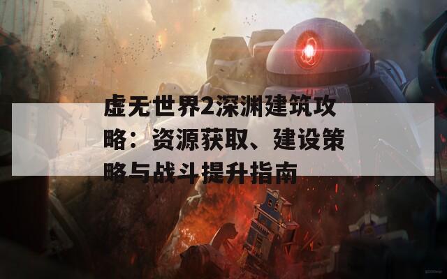 虚无世界2深渊建筑攻略：资源获取、建设策略与战斗提升指南
