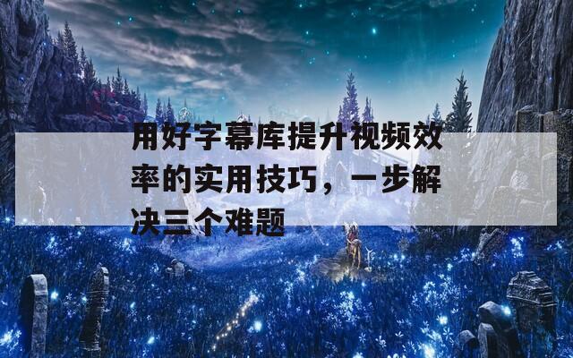 用好字幕库提升视频效率的实用技巧，一步解决三个难题