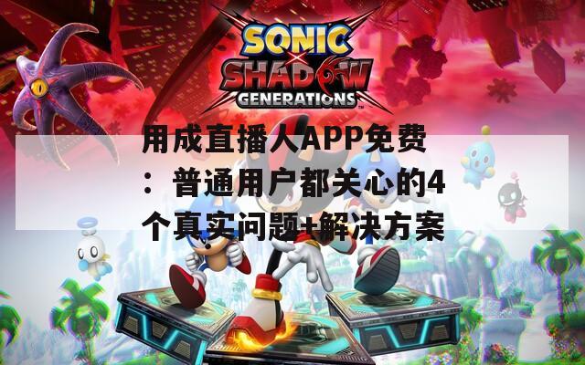 用成直播人APP免费：普通用户都关心的4个真实问题+解决方案