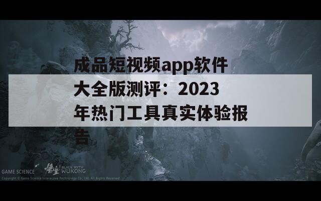 成品短视频app软件大全版测评：2023年热门工具真实体验报告