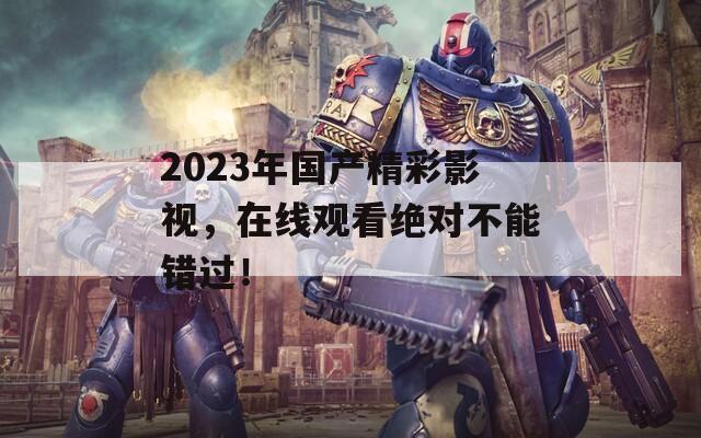 2023年国产精彩影视，在线观看绝对不能错过！