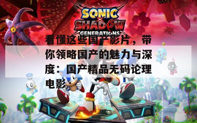 看懂这些国产影片，带你领略国产的魅力与深度：国产精品无码论理电影
