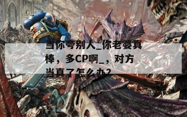 当你夸别人_你老婆真棒，多CP啊_，对方当真了怎么办？