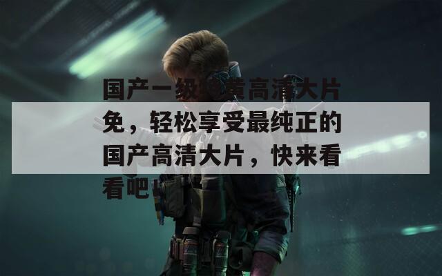 国产一级特黄高清大片免，轻松享受最纯正的国产高清大片，快来看看吧！