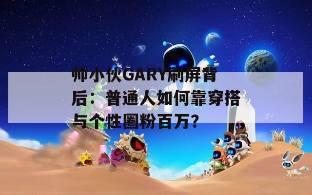 帅小伙GARY刷屏背后：普通人如何靠穿搭与个性圈粉百万？