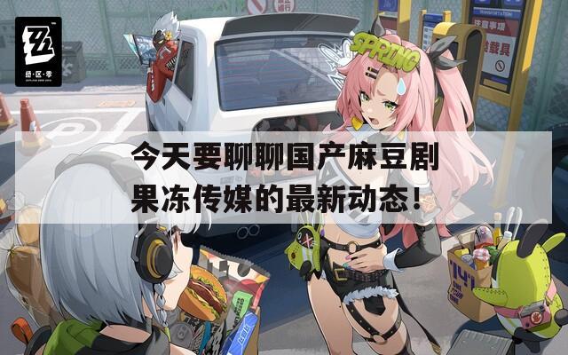 今天要聊聊国产麻豆剧果冻传媒的最新动态！