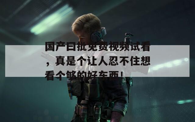 国产曰批免费视频试看，真是个让人忍不住想看个够的好东西！