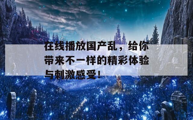 在线播放国产乱，给你带来不一样的精彩体验与刺激感受！