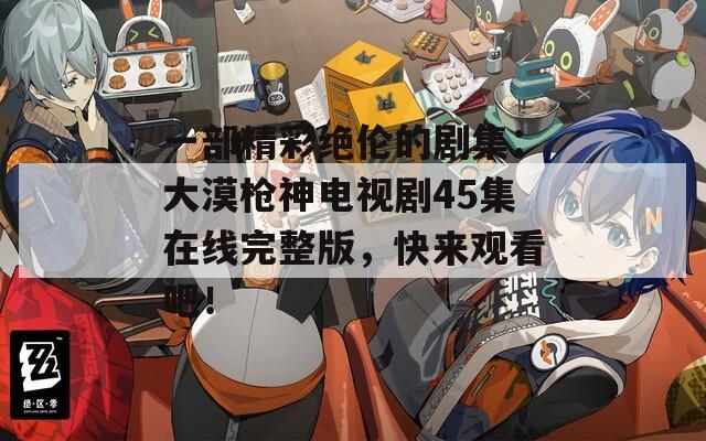 一部精彩绝伦的剧集：大漠枪神电视剧45集在线完整版，快来观看吧！
