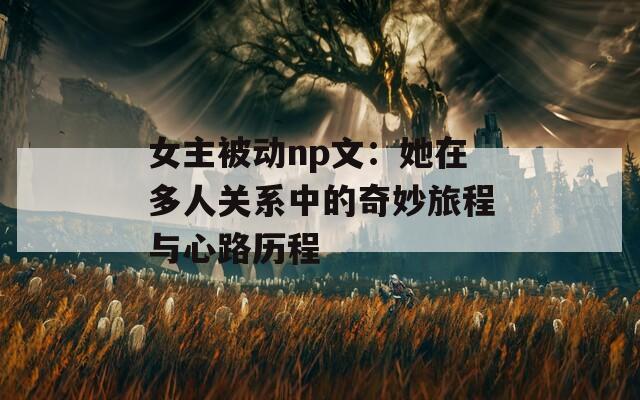 女主被动np文：她在多人关系中的奇妙旅程与心路历程