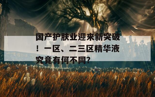 国产护肤业迎来新突破！一区、二三区精华液究竟有何不同？