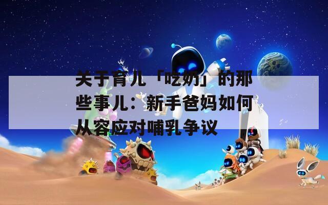 关于育儿「吃奶」的那些事儿：新手爸妈如何从容应对哺乳争议