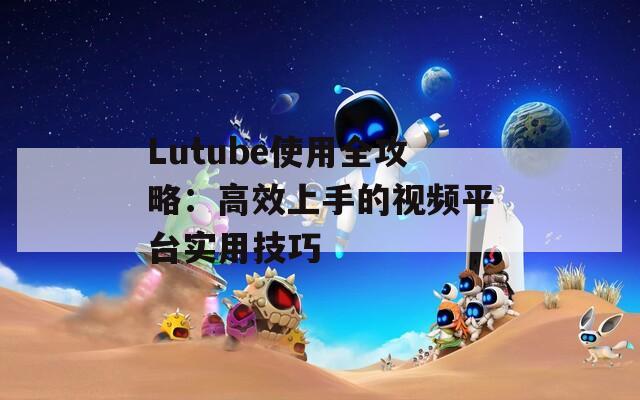 Lutube使用全攻略：高效上手的视频平台实用技巧