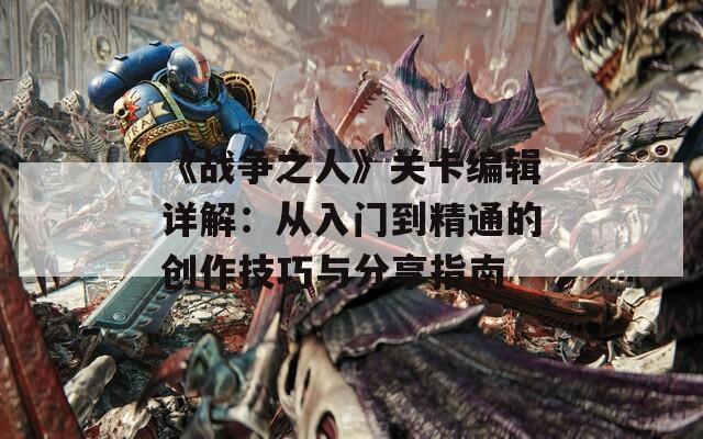 《战争之人》关卡编辑详解：从入门到精通的创作技巧与分享指南