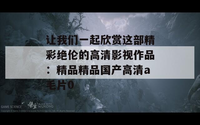 让我们一起欣赏这部精彩绝伦的高清影视作品：精品精品国产高清a毛片0