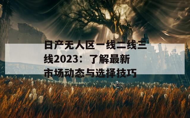 日产无人区一线二线三线2023：了解最新市场动态与选择技巧