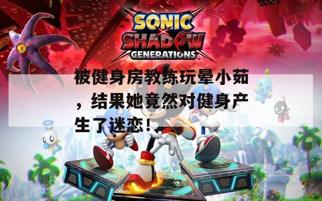 被健身房教练玩晕小茹，结果她竟然对健身产生了迷恋！