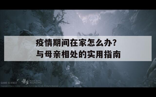 疫情期间在家怎么办？与母亲相处的实用指南