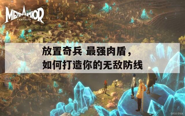放置奇兵 最强肉盾，如何打造你的无敌防线